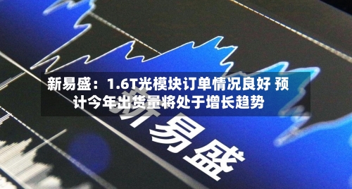 新易盛：1.6T光模块订单情况良好 预计今年出货量将处于增长趋势