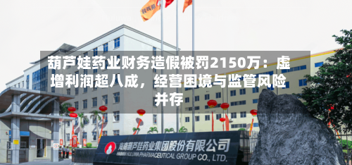 葫芦娃药业财务造假被罚2150万：虚增利润超八成，经营困境与监管风险并存