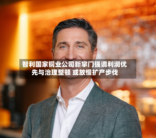 智利国家铜业公司新掌门强调利润优先与治理整顿 或放慢扩产步伐