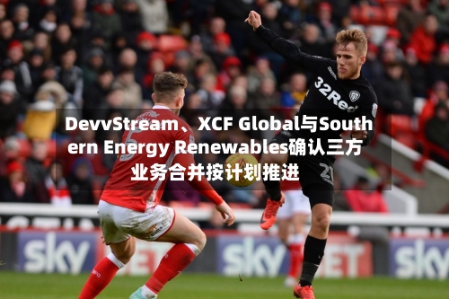 DevvStream、XCF Global与Southern Energy Renewables确认三方业务合并按计划推进-第2张图片