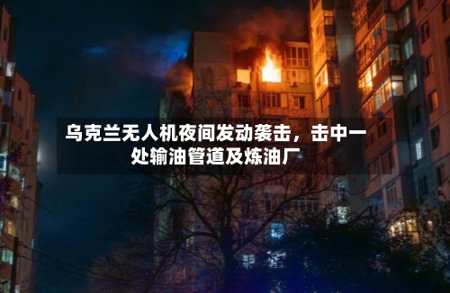 乌克兰无人机夜间发动袭击	，击中一处输油管道及炼油厂-第2张图片