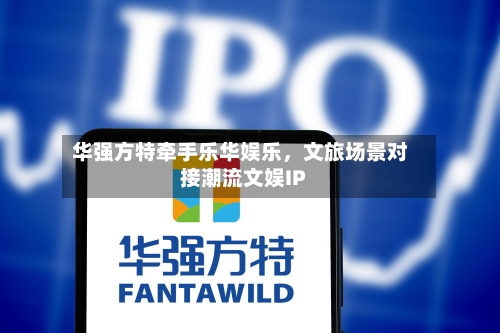 华强方特牵手乐华娱乐，文旅场景对接潮流文娱IP-第2张图片