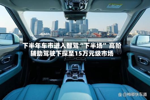 下半年车市进入智驾“下半场” 高阶辅助驾驶下探至15万元级市场-第3张图片
