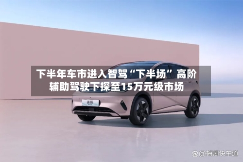 下半年车市进入智驾“下半场” 高阶辅助驾驶下探至15万元级市场-第2张图片