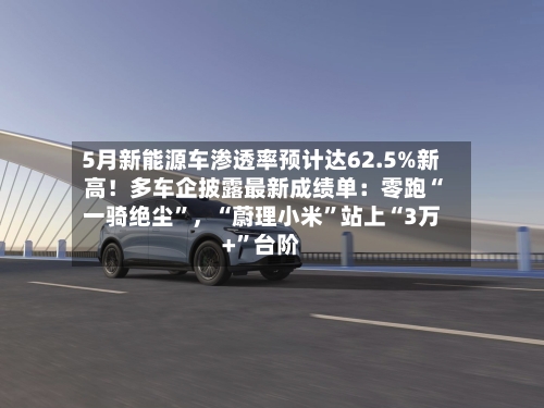 5月新能源车渗透率预计达62.5%新高！多车企披露最新成绩单：零跑“一骑绝尘”，“蔚理小米	”站上“3万+”台阶-第2张图片