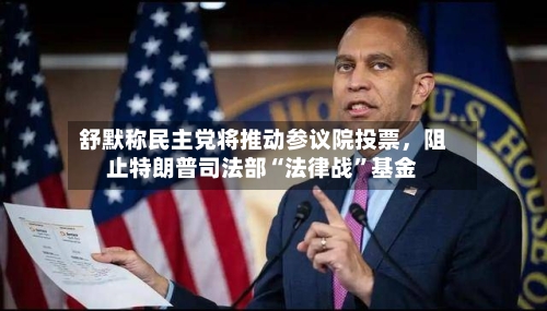 舒默称民主党将推动参议院投票，阻止特朗普司法部“法律战”基金-第2张图片