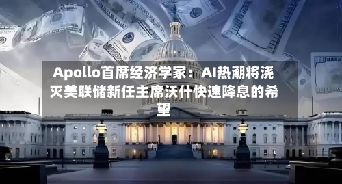 Apollo首席经济学家：AI热潮将浇灭美联储新任主席沃什快速降息的希望-第2张图片