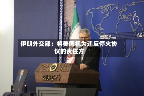 伊朗外交部：将美国视为违反停火协议的责任方-第2张图片