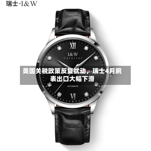 美国关税政策反复扰动，瑞士4月腕表出口大幅下滑-第2张图片