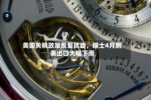 美国关税政策反复扰动	，瑞士4月腕表出口大幅下滑-第3张图片
