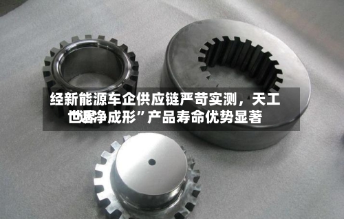 经新能源车企供应链严苛实测，天工世界“近净成形”产品寿命优势显著-第2张图片