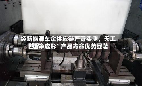 经新能源车企供应链严苛实测，天工世界“近净成形”产品寿命优势显著-第3张图片
