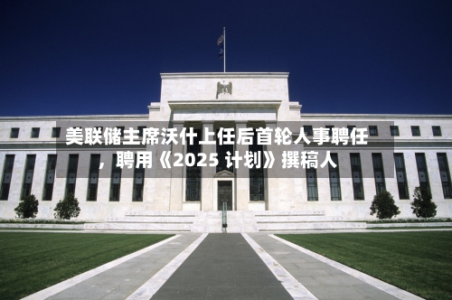 美联储主席沃什上任后首轮人事聘任，聘用《2025 计划》撰稿人