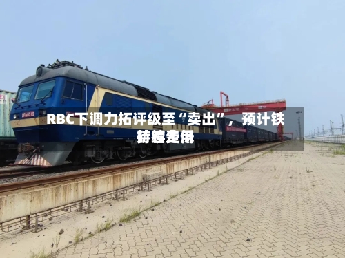 RBC下调力拓评级至“卖出”，预计铁矿石费用持续走低