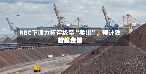 RBC下调力拓评级至“卖出”	，预计铁矿石费用持续走低-第3张图片