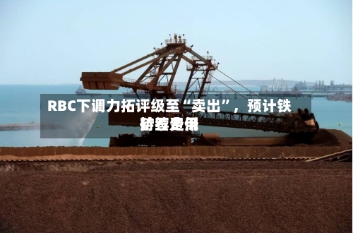 RBC下调力拓评级至“卖出	”	，预计铁矿石费用持续走低-第2张图片