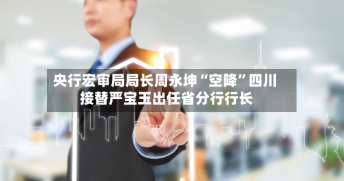 央行宏审局局长周永坤“空降”四川 接替严宝玉出任省分行行长-第2张图片