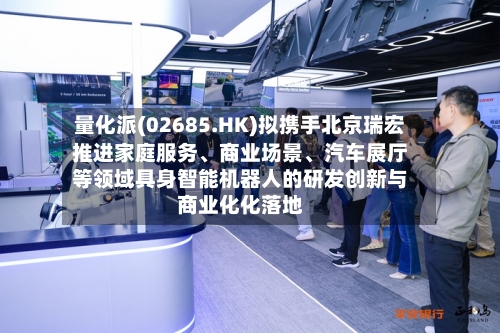 量化派(02685.HK)拟携手北京瑞宏推进家庭服务、商业场景、汽车展厅等领域具身智能机器人的研发创新与商业化化落地-第2张图片