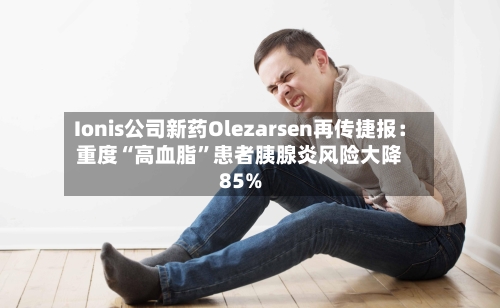 Ionis公司新药Olezarsen再传捷报：重度“高血脂”患者胰腺炎风险大降85%-第2张图片