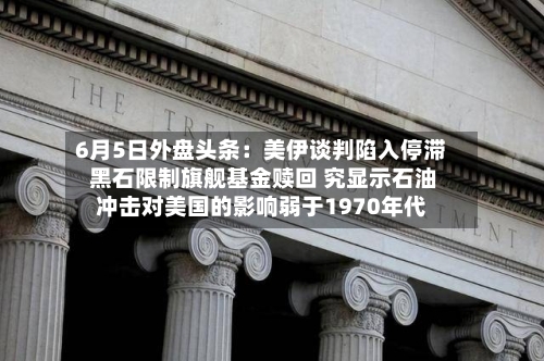 6月5日外盘头条：美伊谈判陷入停滞 黑石限制旗舰基金赎回 究显示石油冲击对美国的影响弱于1970年代-第2张图片