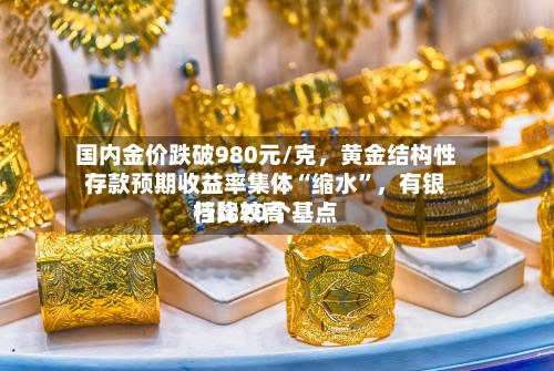 国内金价跌破980元/克，黄金结构性存款预期收益率集体“缩水”	，有银行比较高档降20个基点-第3张图片