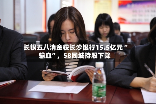 长银五八消金获长沙银行15.5亿元“输血”，58同城持股下降-第2张图片
