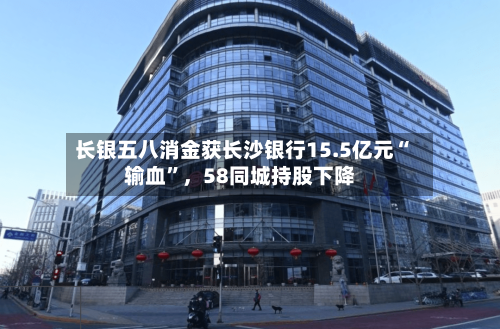 长银五八消金获长沙银行15.5亿元“输血”，58同城持股下降