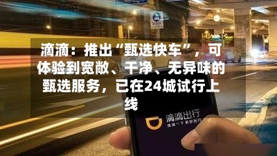 滴滴：推出“甄选快车	”，可体验到宽敞、干净、无异味的甄选服务，已在24城试行上线-第2张图片