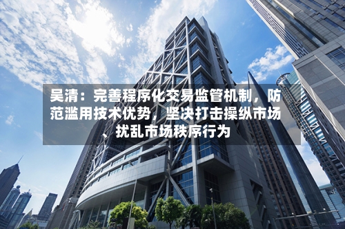 吴清：完善程序化交易监管机制，防范滥用技术优势	，坚决打击操纵市场、扰乱市场秩序行为-第2张图片