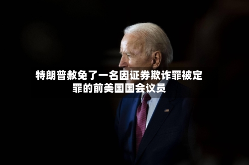 特朗普赦免了一名因证券欺诈罪被定罪的前美国国会议员