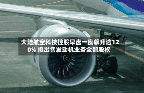 大陆航空科技控股早盘一度飙升逾120% 拟出售发动机业务全部股权