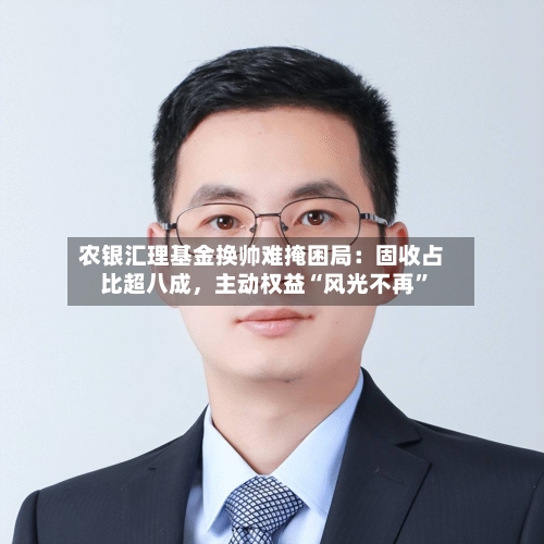 农银汇理基金换帅难掩困局：固收占比超八成，主动权益“风光不再	”-第3张图片