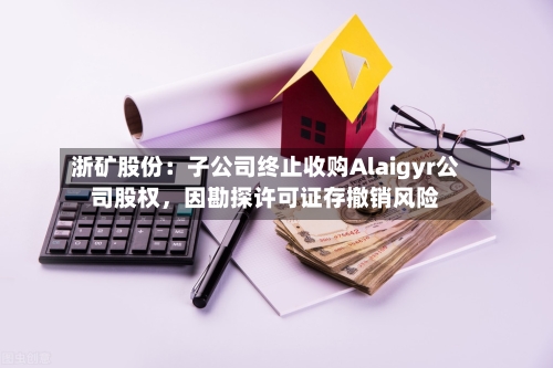 浙矿股份：子公司终止收购Alaigyr公司股权	，因勘探许可证存撤销风险-第3张图片