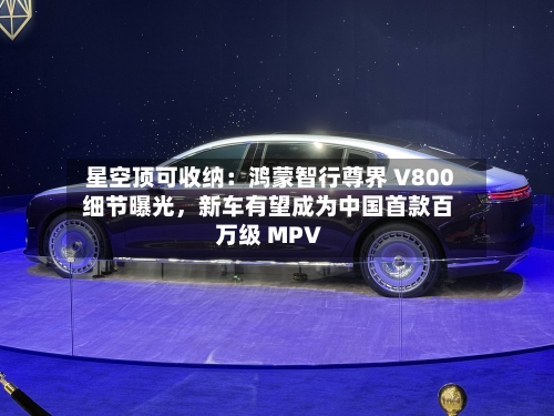 星空顶可收纳：鸿蒙智行尊界 V800 细节曝光	，新车有望成为中国首款百万级 MPV-第2张图片