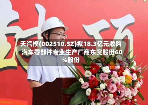 天汽模(002510.SZ)拟18.3亿元收购汽车零部件专业生产厂商东实股份60%股份-第2张图片