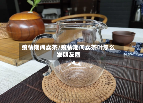 疫情期间卖茶/疫情期间卖茶叶怎么发朋友圈
