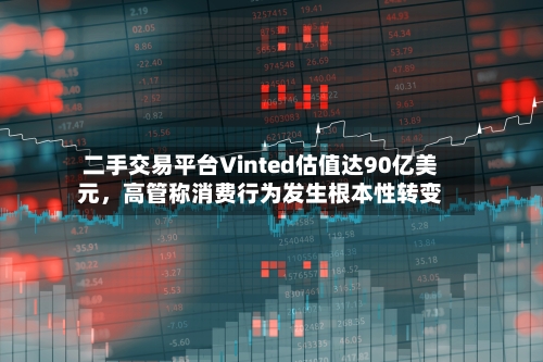二手交易平台Vinted估值达90亿美元	，高管称消费行为发生根本性转变-第2张图片