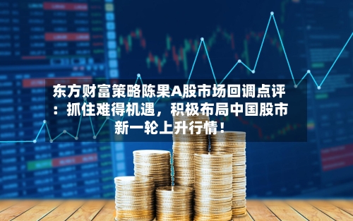 东方财富策略陈果A股市场回调点评：抓住难得机遇，积极布局中国股市新一轮上升行情！-第2张图片