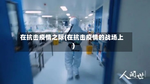 在抗击疫情之际(在抗击疫情的战场上)-第3张图片