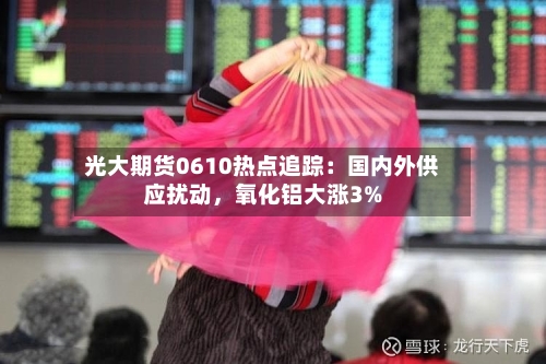光大期货0610热点追踪：国内外供应扰动，氧化铝大涨3%-第2张图片