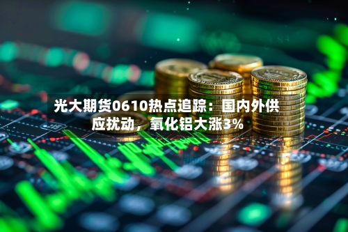 光大期货0610热点追踪：国内外供应扰动	，氧化铝大涨3%-第3张图片
