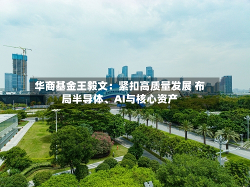 华商基金王毅文：紧扣高质量发展 布局半导体、AI与核心资产-第2张图片
