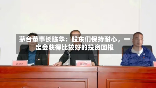 茅台董事长陈华：股东们保持耐心，一定会获得比较好的投资回报-第2张图片