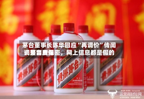 茅台董事长陈华回应“再调价”传闻：茅台费用调整高度保密，网上信息都是假的-第3张图片
