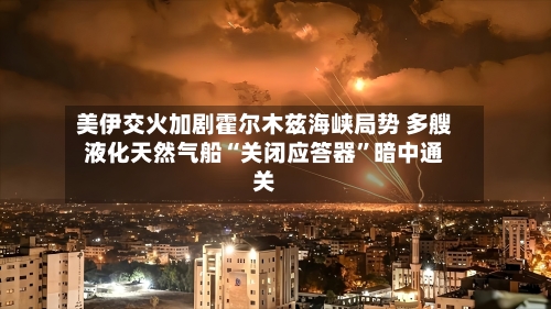 美伊交火加剧霍尔木兹海峡局势 多艘液化天然气船“关闭应答器”暗中通关-第2张图片