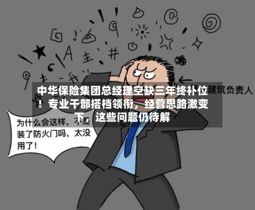 中华保险集团总经理空缺三年终补位！专业干部搭档领衔，经营思路激变下，这些问题仍待解