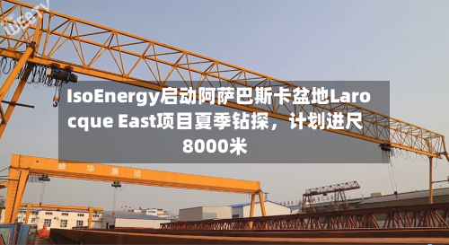 IsoEnergy启动阿萨巴斯卡盆地Larocque East项目夏季钻探，计划进尺8000米-第2张图片