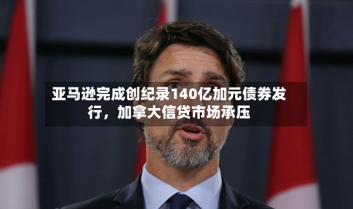 亚马逊完成创纪录140亿加元债券发行，加拿大信贷市场承压-第2张图片