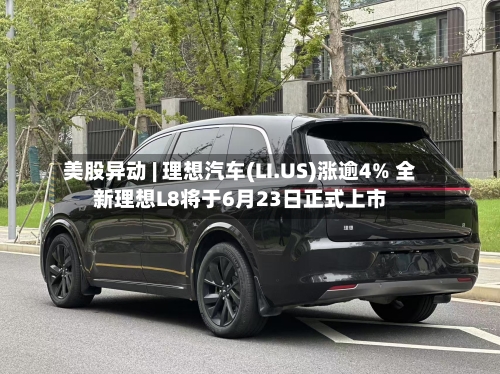 美股异动 | 理想汽车(LI.US)涨逾4% 全新理想L8将于6月23日正式上市