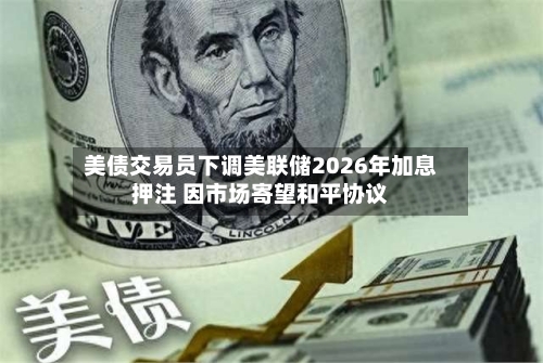美债交易员下调美联储2026年加息押注 因市场寄望和平协议
